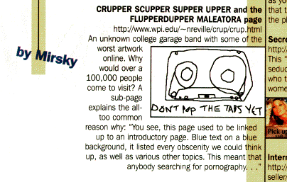 CRUPPER SCUPPER SUPPER UPPER and the FLUPPERDUPPER MALEAORA page<br>http://www.wpi.edu/~nreville/crup/crup.html<br>An unknown college garage bandwith some of the worst artwork online. Why would over 100,000 people come to visit? A sub-page explains the all-too common reason why: 'you see, this page used to be linked up to an introductory page. blue text on a blue background, it listed every obscenity we could think up, as well as various other topics. this meant that anyone searching for pornography...'